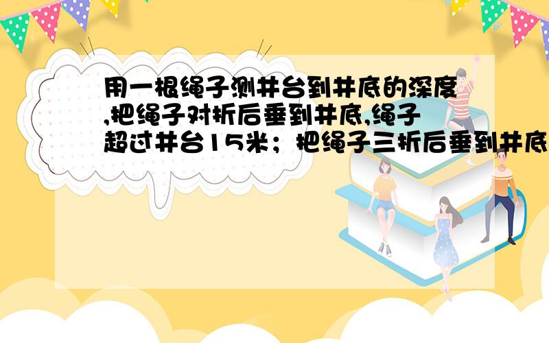 用一根绳子测井台到井底的深度,把绳子对折后垂到井底,绳子超过井台15米；把绳子三折后垂到井底,绳子超过井台6米.你知道这根绳子有多长?井深是多少吗?【无图】