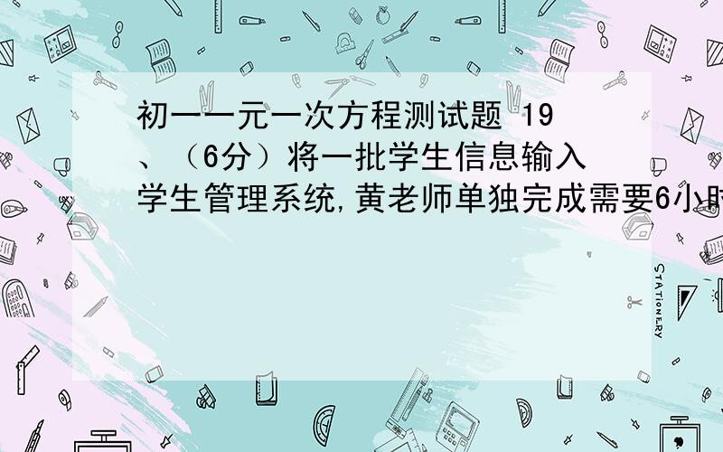 初一一元一次方程测试题 19、（6分）将一批学生信息输入学生管理系统,黄老师单独完成需要6小时,王老师单独完成需要4小时,黄老师先做30分钟,然后两人一起做,两人一起做需要多长时间才能