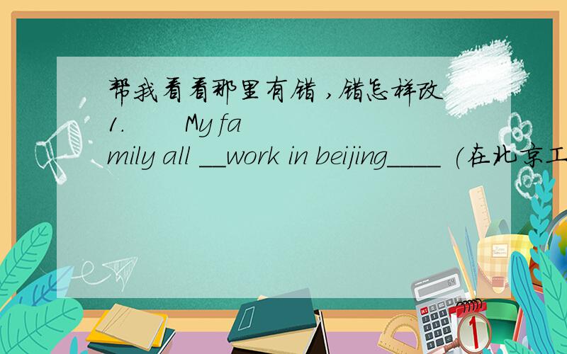 帮我看看那里有错 ,错怎样改1.       My family all __work in beijing____ (在北京工作)2.       His girlfriend ___ work with _he____ (和他一起工作)3.       Xiao li’s brother __work_in wangfujing_-（在王府井工作）4.