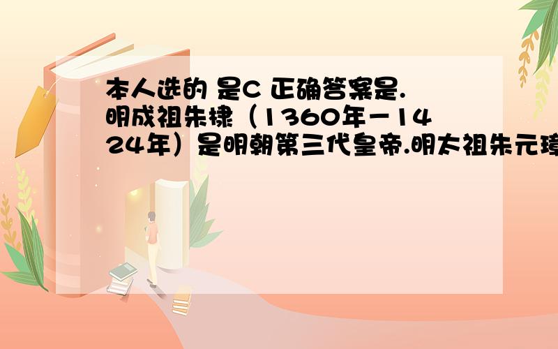 本人选的 是C 正确答案是.明成祖朱棣（1360年－1424年）是明朝第三代皇帝.明太祖朱元璋第四子,生于应天（今江苏南京）,时事征伐,并受封为燕王,后发动靖难之变,起事攻打侄儿建文帝,夺位登