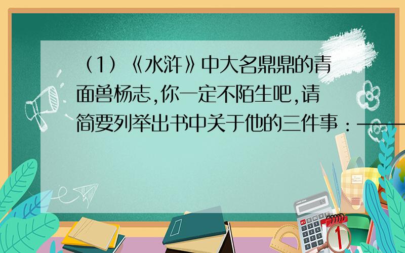 （1）《水浒》中大名鼎鼎的青面兽杨志,你一定不陌生吧,请简要列举出书中关于他的三件事：——————.——————.——————（2）电视剧组正在筹拍新版《水浒》,请你帮助杨志的