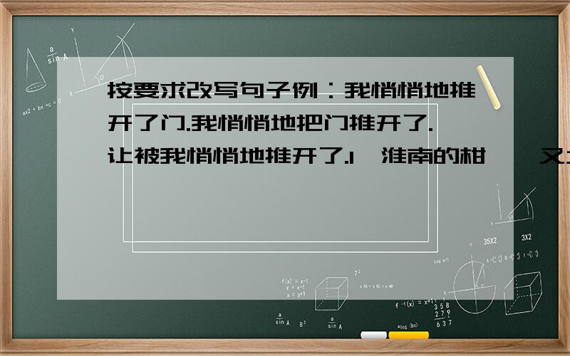 按要求改写句子例：我悄悄地推开了门.我悄悄地把门推开了.让被我悄悄地推开了.1、淮南的柑桔,又大又甜.这句怎么改?2、你的爸爸是一个技术熟练的工人.这句怎么改?