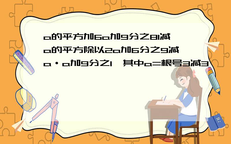 a的平方加6a加9分之81减a的平方除以2a加6分之9减a·a加9分之1,其中a=根号3减3