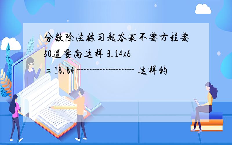 分数除法练习题答案不要方程要50道要向这样 3.14x6=18.84 ------------------ 这样的