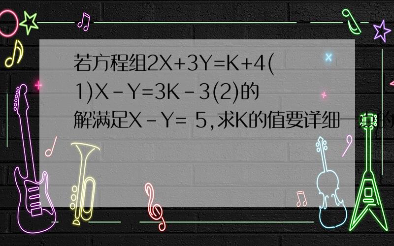 若方程组2X+3Y=K+4(1)X-Y=3K-3(2)的解满足X-Y= 5,求K的值要详细一点的过程啊,谢谢了!答对追加悬赏分落!~~对不起，是X+Y=5