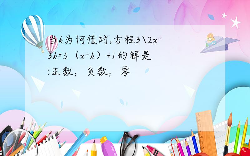 当k为何值时,方程3\2x-3k=5（x-k）+1的解是:正数；负数；零