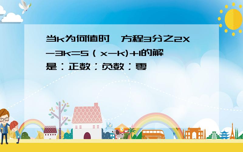 当k为何值时,方程3分之2X-3k=5（x-k)+1的解是：正数；负数；零