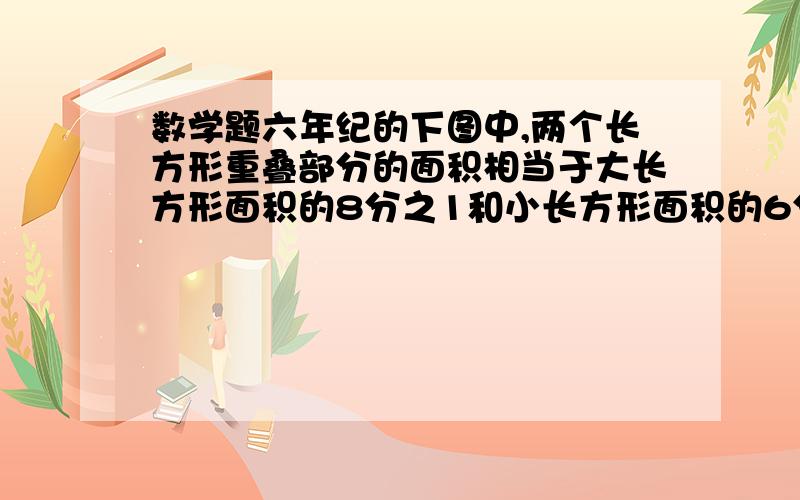 数学题六年纪的下图中,两个长方形重叠部分的面积相当于大长方形面积的8分之1和小长方形面积的6分之1.小长方形面积比大长方形面积小几分之几?