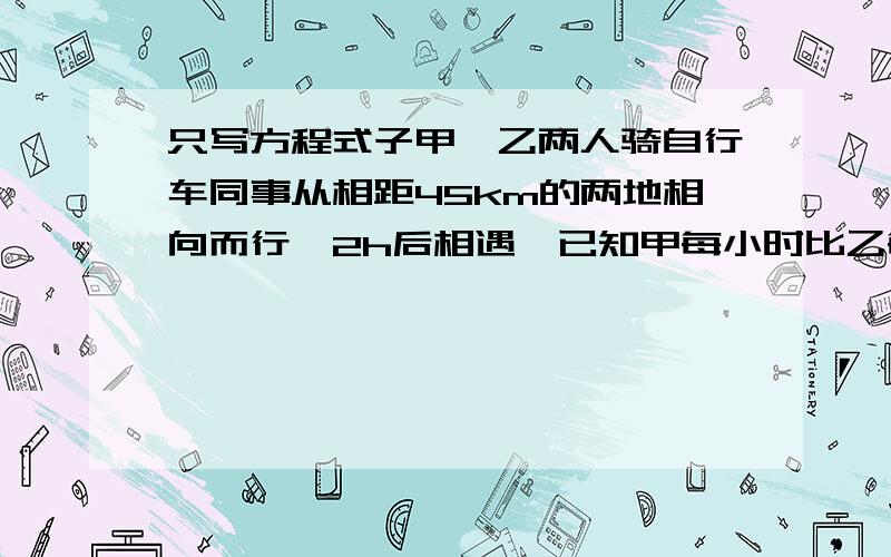 只写方程式子甲、乙两人骑自行车同事从相距45km的两地相向而行,2h后相遇,已知甲每小时比乙每小时多走2.5km,求甲的速度是多少