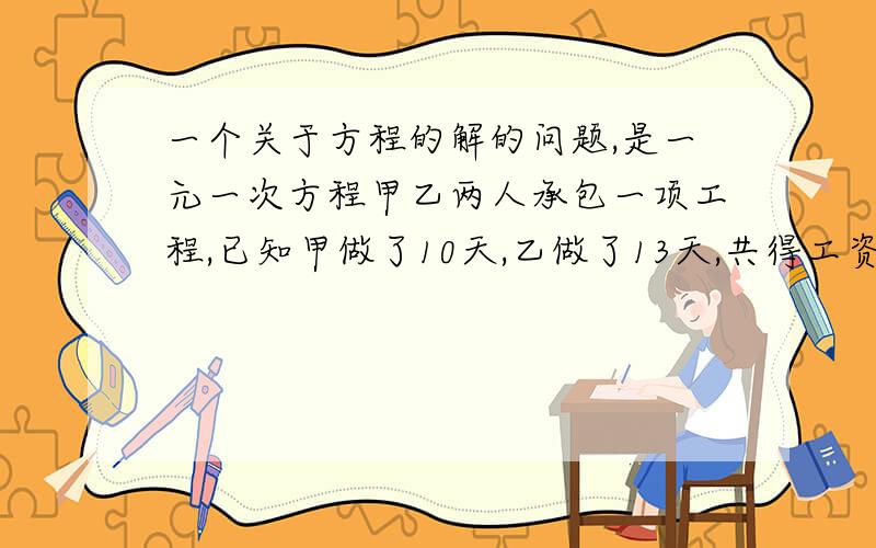 一个关于方程的解的问题,是一元一次方程甲乙两人承包一项工程,已知甲做了10天,乙做了13天,共得工资2650元,又知甲的技术比乙高,甲做4天比乙做5天的工资多40元,求两人各应分得多少元?请给