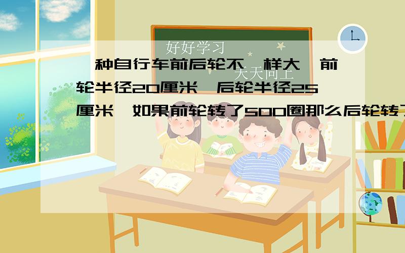 一种自行车前后轮不一样大,前轮半径20厘米,后轮半径25厘米,如果前轮转了500圈那么后轮转了多少圈