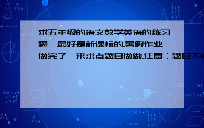 求五年级的语文数学英语的练习题,最好是新课标的.暑假作业做完了,来求点题目做做.注意：题目不能少于30道.语文数学英语都可以,最好是新课标的!