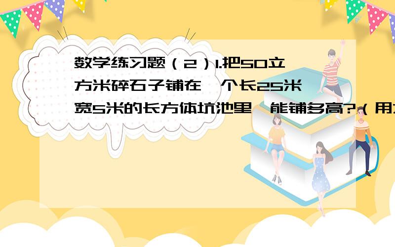 数学练习题（2）1.把50立方米碎石子铺在一个长25米、宽5米的长方体坑池里,能铺多高?（用方程解）2.希望小学修一个长60米、宽40米的长方形操场.先铺0.1米厚的三合土,再铺0.04米厚的煤渣.需