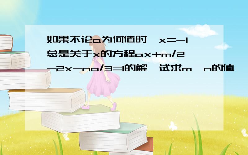 如果不论a为何值时,x=-1总是关于x的方程ax+m/2-2x-na/3=1的解,试求m,n的值