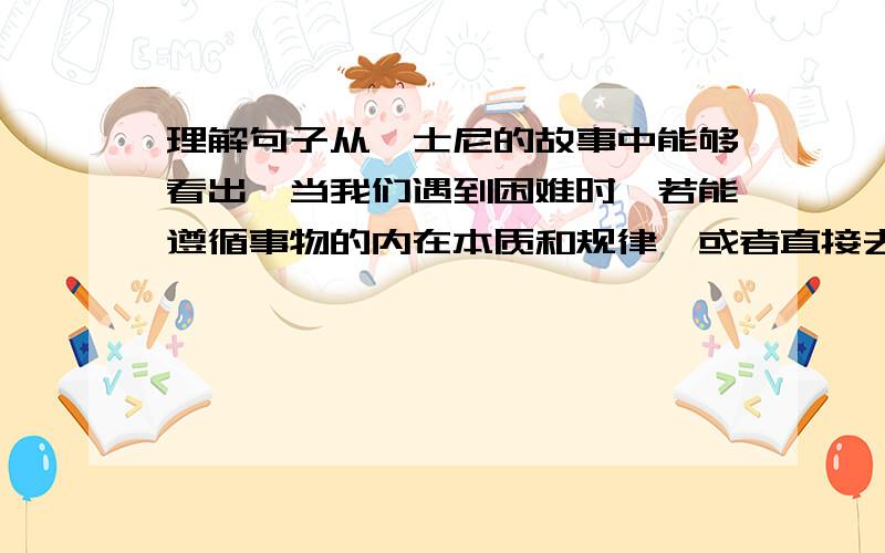 理解句子从迪士尼的故事中能够看出,当我们遇到困难时,若能遵循事物的内在本质和规律,或者直接去顺乎它的本性,由事物本身去抉择最适合自己的路.这,往往会是非常简单而又富有成效的.如