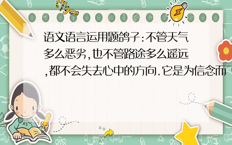 语文语言运用题鸽子:不管天气多么恶劣,也不管路途多么遥远,都不会失去心中的方向.它是为信念而飞的.荆棘鸟:它不停的飞翔,不停的寻找,知识渴望站在荆棘树上最长最尖的荆棘刺进胸口,唱