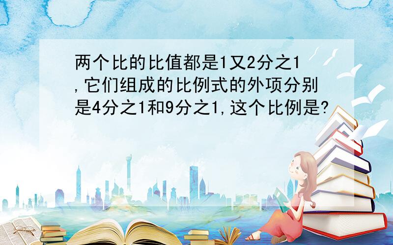 两个比的比值都是1又2分之1,它们组成的比例式的外项分别是4分之1和9分之1,这个比例是?