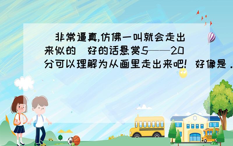 （非常逼真,仿佛一叫就会走出来似的）好的话悬赏5——20分可以理解为从画里走出来吧！好像是。