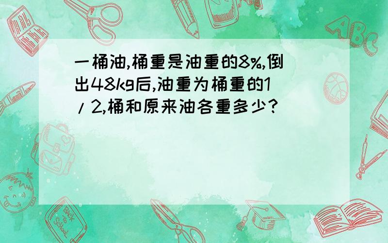 一桶油,桶重是油重的8%,倒出48kg后,油重为桶重的1/2,桶和原来油各重多少?