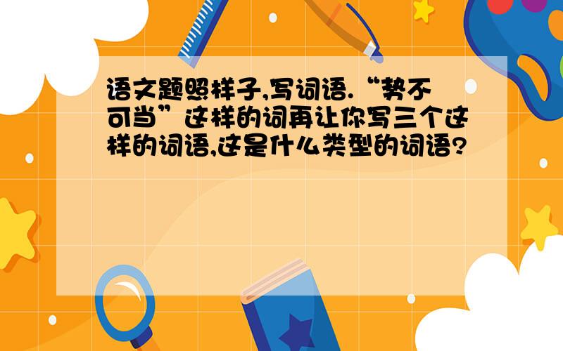 语文题照样子,写词语.“势不可当”这样的词再让你写三个这样的词语,这是什么类型的词语?