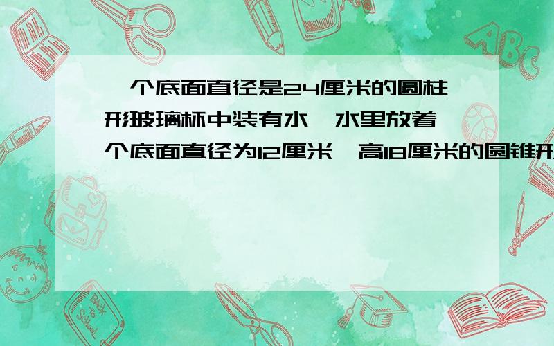 一个底面直径是24厘米的圆柱形玻璃杯中装有水,水里放着一个底面直径为12厘米,高18厘米的圆锥形铅块,当铅块从杯中取出时,杯里的水面会下降多少厘米?请讲解题思路