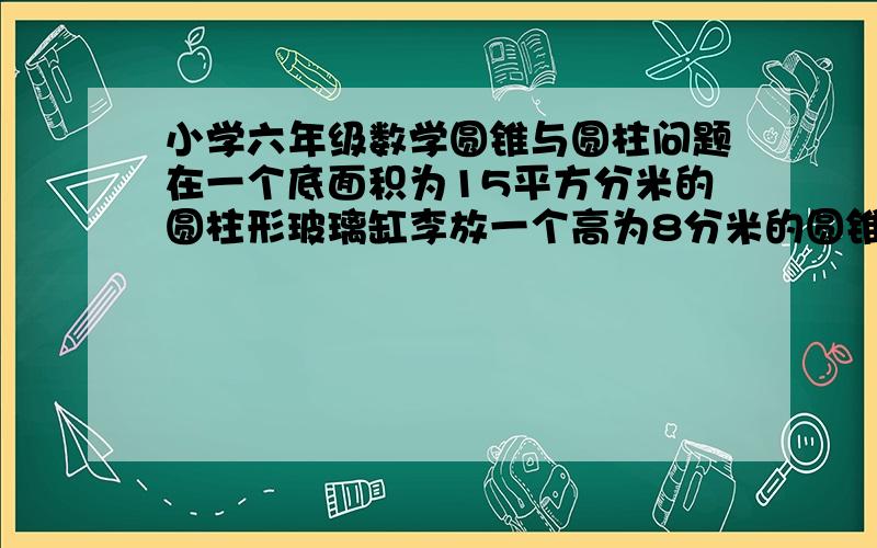 小学六年级数学圆锥与圆柱问题在一个底面积为15平方分米的圆柱形玻璃缸李放一个高为8分米的圆锥形铅锤,然后将缸里注满水,再将铅锤从缸里取出,缸里的水下降2分米,问：这个铅锤底面积