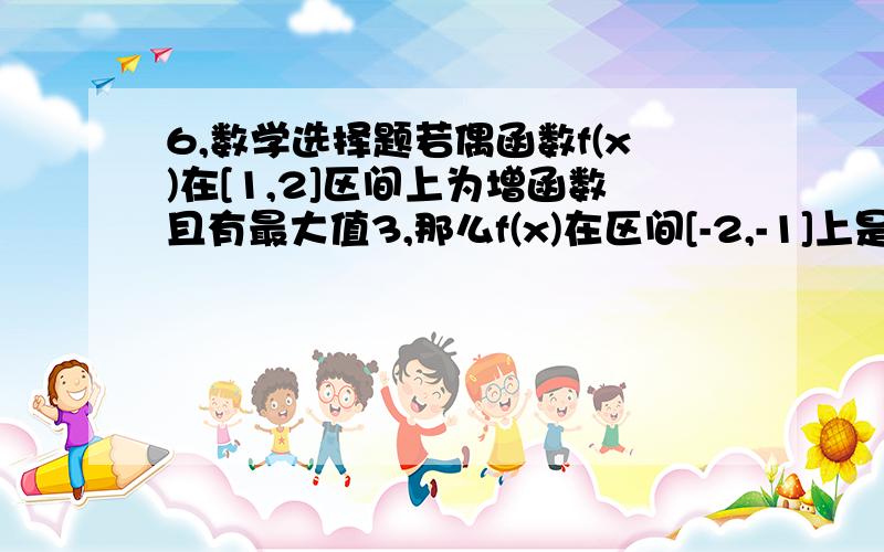 6,数学选择题若偶函数f(x)在[1,2]区间上为增函数且有最大值3,那么f(x)在区间[-2,-1]上是（        ）A增函数有最大值3                      B减函数有最小值-3C减函数有最大值3                      D增函数