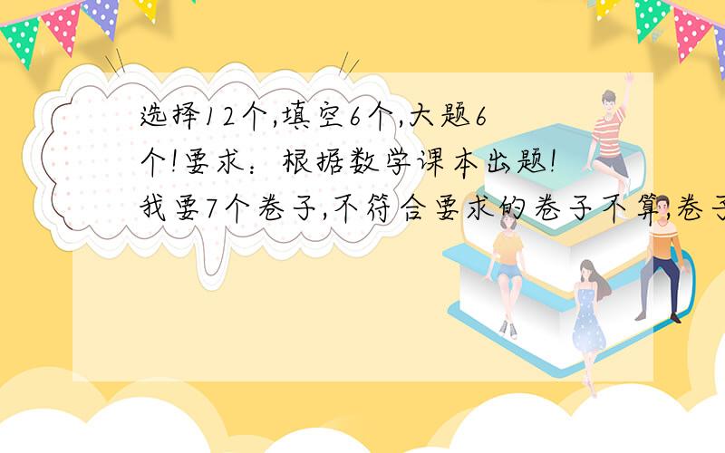 选择12个,填空6个,大题6个!要求：根据数学课本出题!我要7个卷子,不符合要求的卷子不算,卷子越多,分数越多!大小：16K最少2张,不然不给分,多者不限～如果7张,给50!