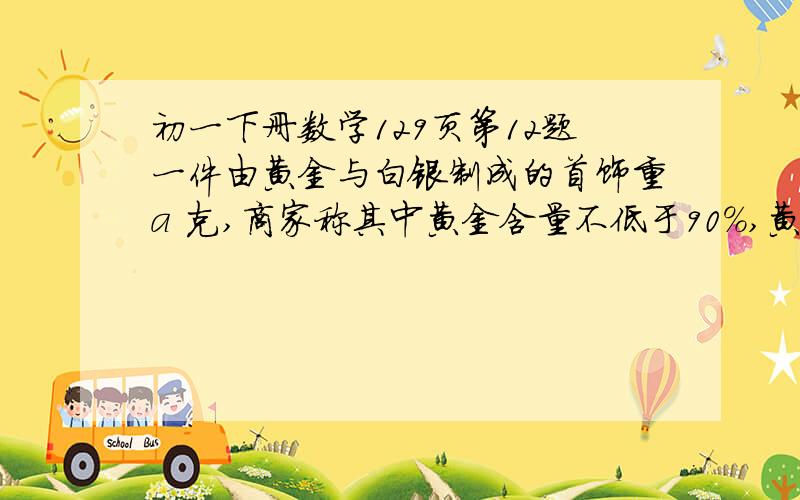 初一下册数学129页第12题一件由黄金与白银制成的首饰重a 克,商家称其中黄金含量不低于90%,黄金与白银的密度分别是19.3（g/cm^3）与10.5（g/cm^3),列出不等式表示这件首饰的体积应满足什么条件