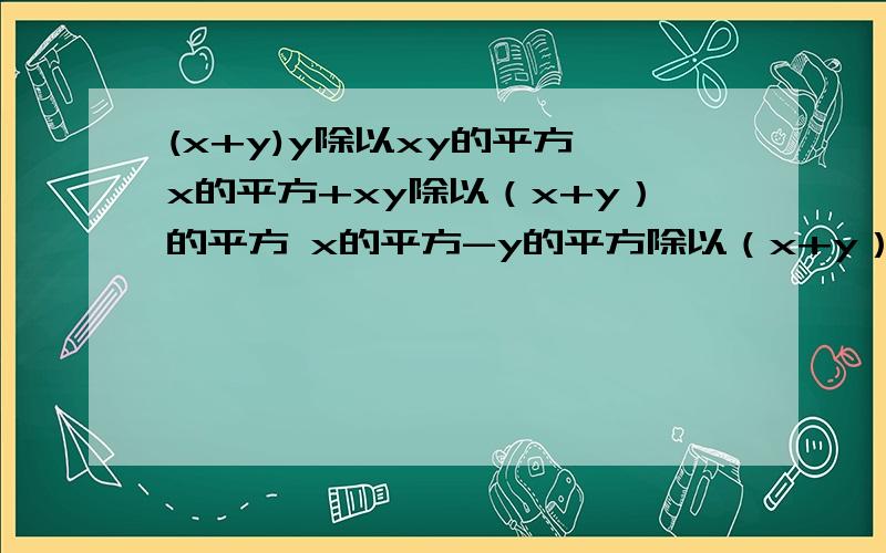 (x+y)y除以xy的平方 x的平方+xy除以（x+y）的平方 x的平方-y的平方除以（x+y）的平方 要怎么约分