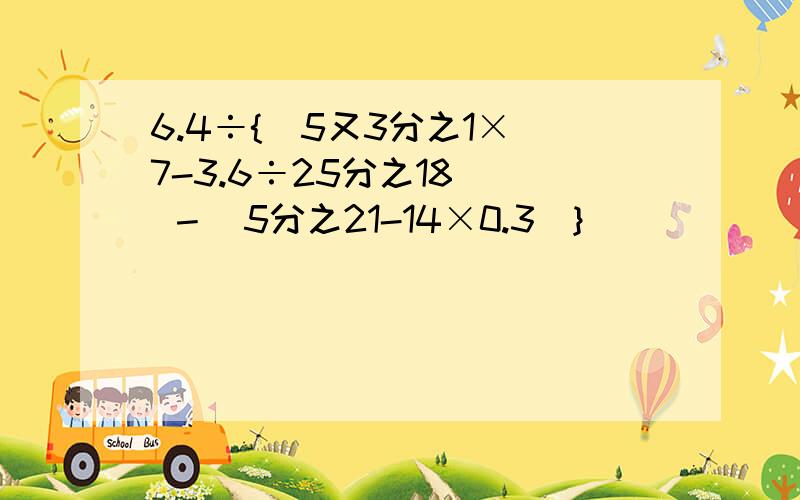 6.4÷{[5又3分之1×（7-3.6÷25分之18）] －（5分之21-14×0.3)}