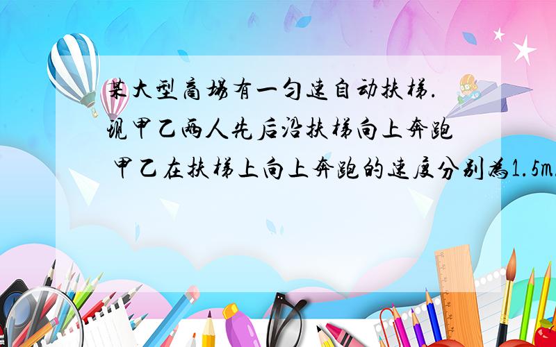 某大型商场有一匀速自动扶梯.现甲乙两人先后沿扶梯向上奔跑 甲乙在扶梯上向上奔跑的速度分别为1.5m/s 和1.8m/s,甲乙登梯数分别为42级和45级,则扶梯速度为多少?扶梯阶梯数为多少?（没改字.