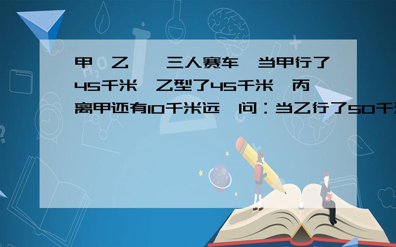 甲、乙、炳三人赛车,当甲行了45千米,乙型了45千米,丙离甲还有10千米远,问：当乙行了50千米是.丙行了多少千米?