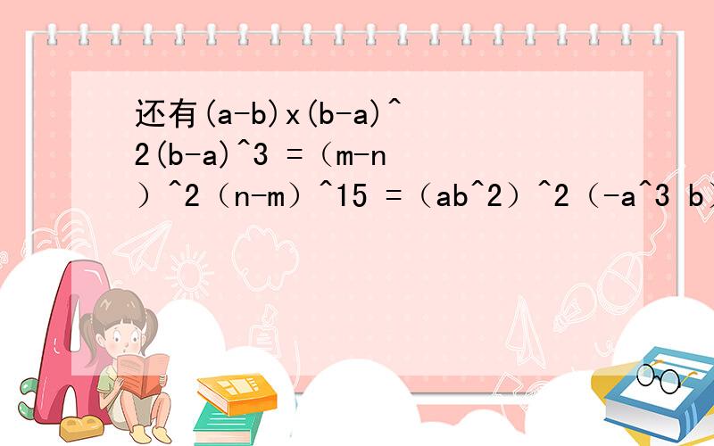 还有(a-b)x(b-a)^2(b-a)^3 =（m-n）^2（n-m）^15 =（ab^2）^2（-a^3 b）^3（-5ab） =(-5)^15 x (-2)^15 =