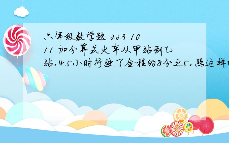 六年级数学题 223 10 11 加分算式火车从甲站到乙站,4.5小时行驶了全程的8分之5,照这样的速度计算,还要行驶多少小时可到达乙站?三辆拖拉机共耕地228公顷,甲、乙两辆拖拉机耕地的数量比是1：