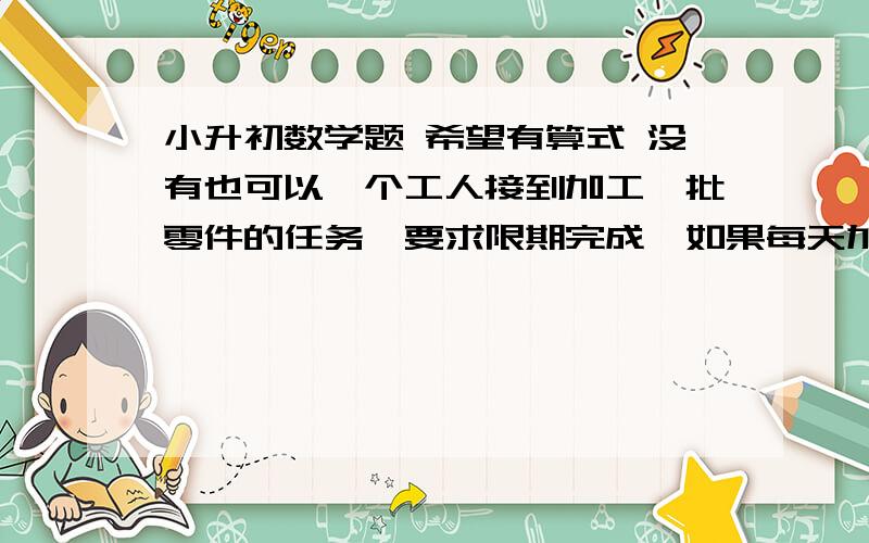 小升初数学题 希望有算式 没有也可以一个工人接到加工一批零件的任务,要求限期完成,如果每天加工10个还差4个按期完成,如果每天加工11个可以提前1天完成任务,这批零件有多少个?