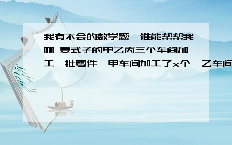 我有不会的数学题,谁能帮帮我啊 要式子的甲乙丙三个车间加工一批零件,甲车间加工了x个,乙车间比甲车间加工的2倍少35个,丙车间比甲车间加工的一半多36个,问这三个车间共加工了多少个零