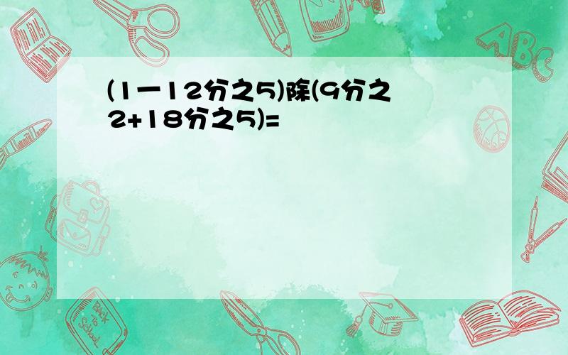 (1一12分之5)除(9分之2+18分之5)=