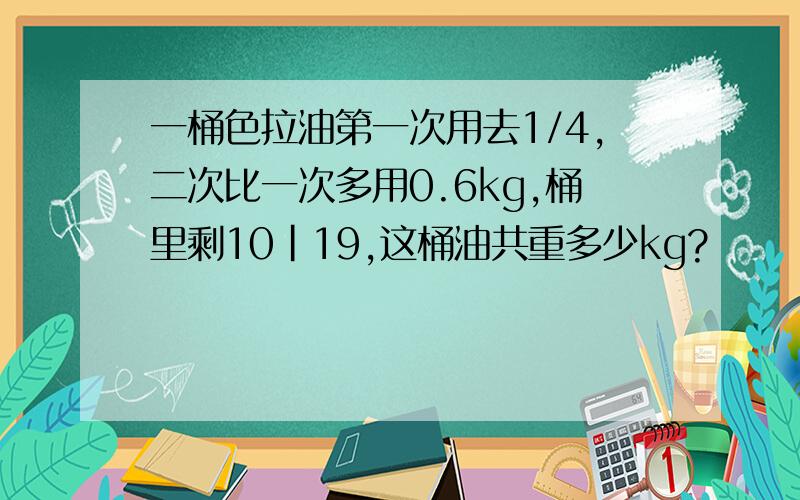 一桶色拉油第一次用去1/4,二次比一次多用0.6kg,桶里剩10|19,这桶油共重多少kg?