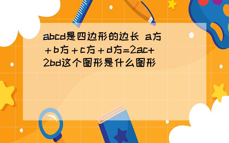 abcd是四边形的边长 a方＋b方＋c方＋d方=2ac+2bd这个图形是什么图形