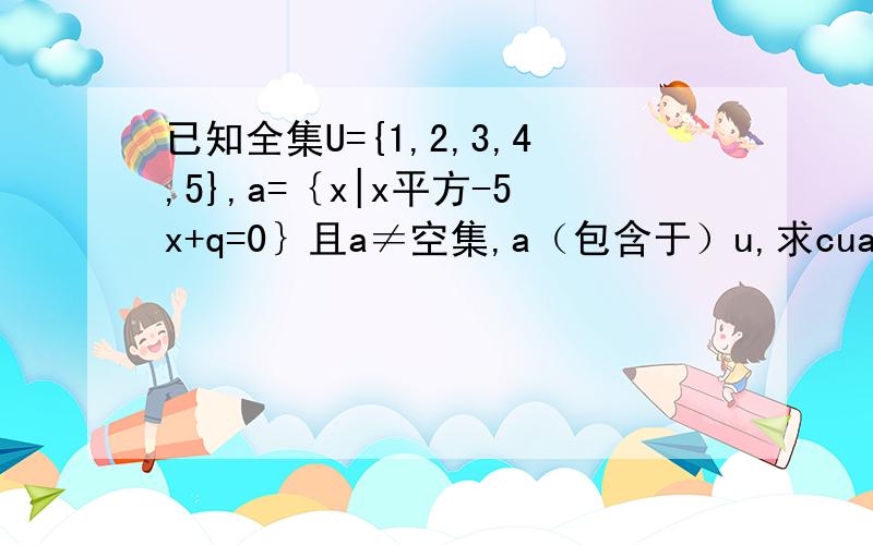 已知全集U={1,2,3,4,5},a=｛x|x平方-5x+q=0｝且a≠空集,a（包含于）u,求cua,还有q拜托了