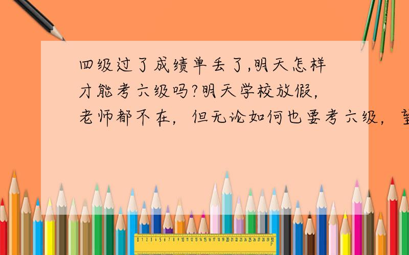 四级过了成绩单丢了,明天怎样才能考六级吗?明天学校放假，老师都不在，但无论如何也要考六级，望热心网友帮我出个主意准考证上写需要大于425的四级成绩单，或者证书，证书学校也不