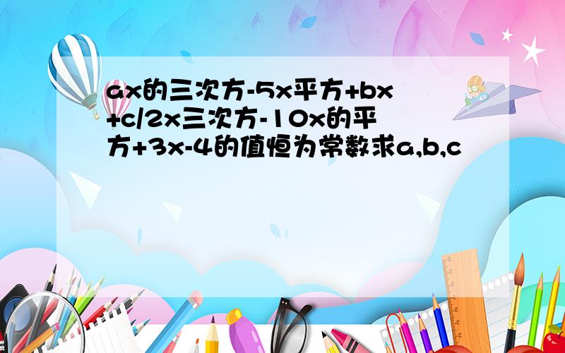 ax的三次方-5x平方+bx+c/2x三次方-10x的平方+3x-4的值恒为常数求a,b,c