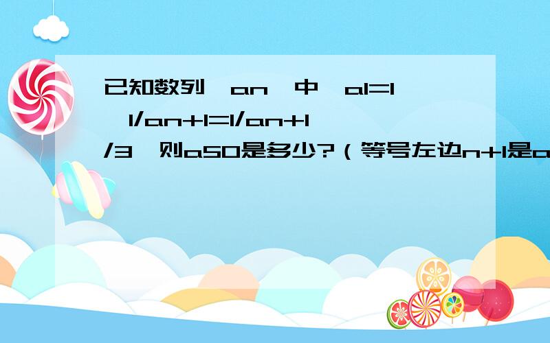 已知数列{an}中,a1=1,1/an+1=1/an+1/3,则a50是多少?（等号左边n+1是a 的下角标）