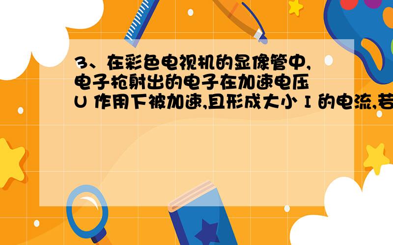 3、在彩色电视机的显像管中,电子枪射出的电子在加速电压 U 作用下被加速,且形成大小 I 的电流,若打在荧光屏上的高速电子全部被荧光屏吸收.设电子的质量为 m,电荷量为 e,进入加速电场之