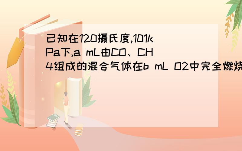 已知在120摄氏度,101kPa下,a mL由CO、CH4组成的混合气体在b mL O2中完全燃烧后,恢复到原来的温度和压强.若燃烧后的气体体积缩小了4\a mL,写出a与b的关系的数学表达式.)