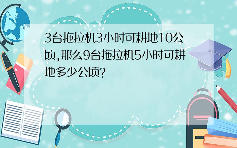 3台拖拉机3小时可耕地10公顷,那么9台拖拉机5小时可耕地多少公顷?