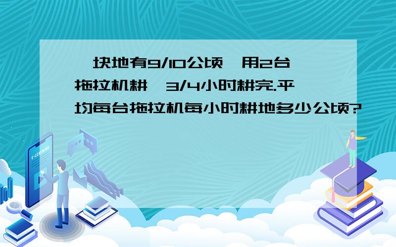 一块地有9/10公顷,用2台拖拉机耕,3/4小时耕完.平均每台拖拉机每小时耕地多少公顷?