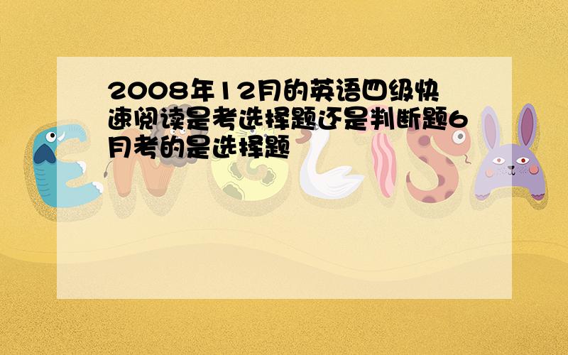 2008年12月的英语四级快速阅读是考选择题还是判断题6月考的是选择题