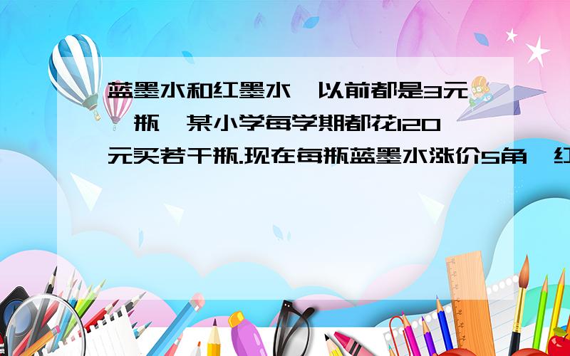 蓝墨水和红墨水,以前都是3元一瓶,某小学每学期都花120元买若干瓶.现在每瓶蓝墨水涨价5角,红墨水每瓶涨价3角,虽然没的两种墨水瓶数相等,但比以前多了18元.问该小学每学期买红墨水和蓝墨